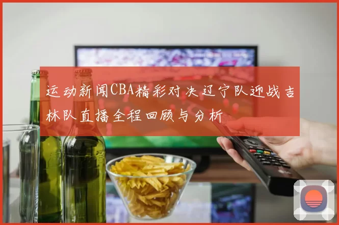 运动新闻CBA精彩对决辽宁队迎战吉林队直播全程回顾与分析