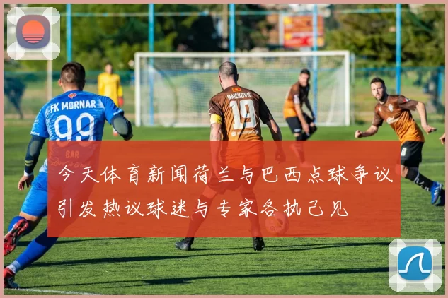 今天体育新闻荷兰与巴西点球争议引发热议球迷与专家各执己见