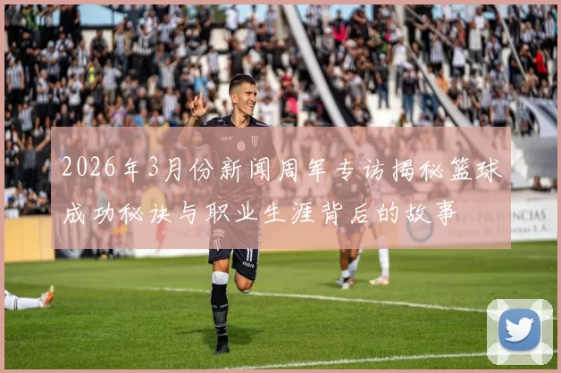 2026年3月份新闻周军专访揭秘篮球成功秘诀与职业生涯背后的故事