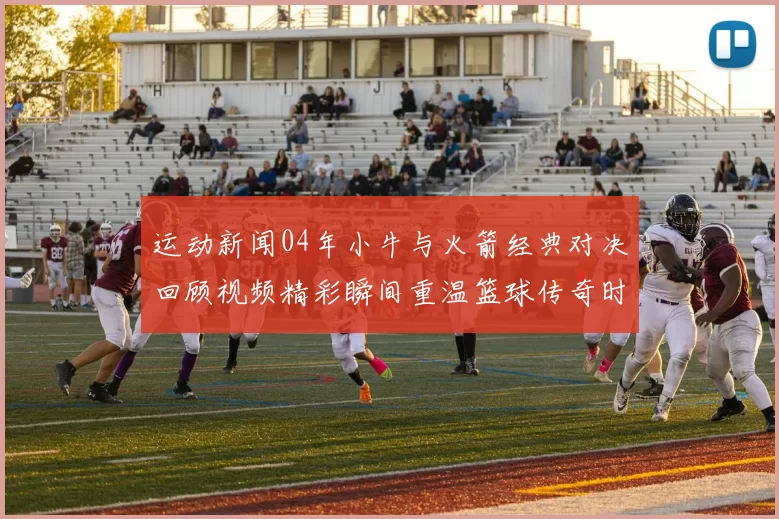 运动新闻04年小牛与火箭经典对决回顾视频精彩瞬间重温篮球传奇时刻