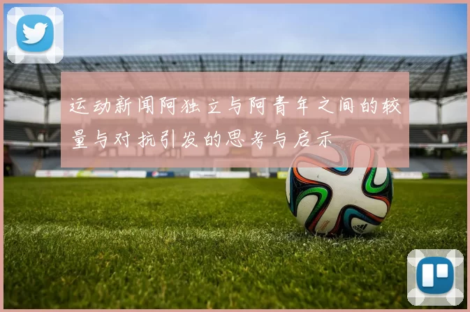 运动新闻阿独立与阿青年之间的较量与对抗引发的思考与启示