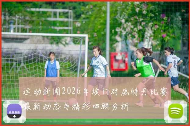 运动新闻2026年埃门对鹿特丹比赛最新动态与精彩回顾分析