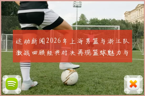运动新闻2026年上海男篮与浙江队激战回顾经典对决再现篮球魅力与激情
